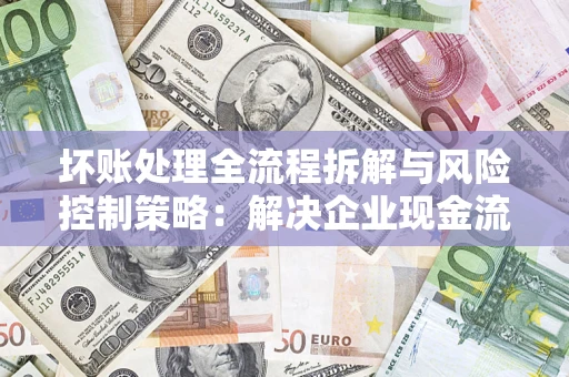 武汉坏账处理全流程拆解与风险控制策略：解决企业现金流顽疾的实战指南