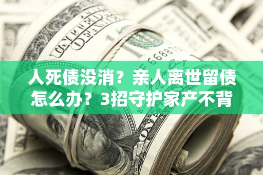 武汉人死债没消？亲人离世留债怎么办？3招守护家产不背锅