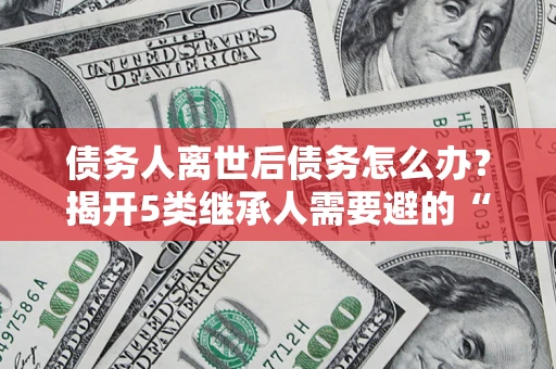 武汉债务人离世后债务怎么办？揭开5类继承人需要避的“坑”