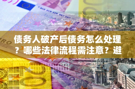 武汉债务人破产后债务怎么处理？哪些法律流程需注意？避免踩坑指南
