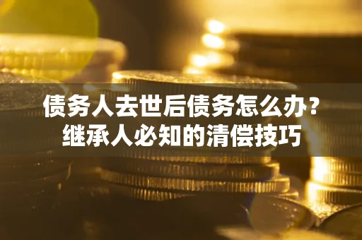 武汉债务人去世后债务怎么办？继承人必知的清偿技巧