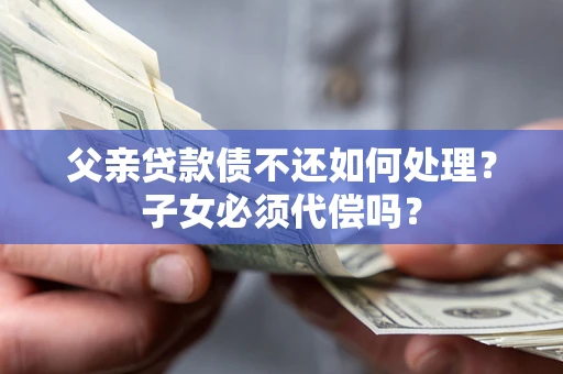 武汉父亲贷款债不还如何处理？子女必须代偿吗？